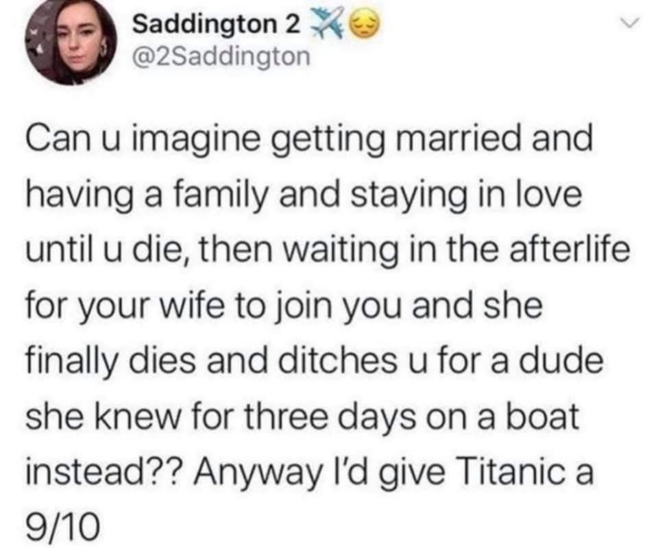 @2saddington - Can u imagine getting married and having a family and staying in love until u die, then waiting in the afterlife for your wife to join you and she finally dies and ditches u for a dude she knew for three days on a boat instead?? Anyway I'd give Titanic a 9/10