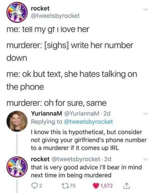 @tweetsbyrocket 

me: tell my gf I love her down 

murderer: [sighs] write her number 

me: ok but text, she hates talking on the phone 

murderer: oh for sure, same 

@YuriannaM replied: I know this is hypothetical, but consider not giving your girlfriend's phone number to a murderer if it comes up IRL rocket 

@tweetsbyrocket replied to her:  that is very good advice i'll bear in mind next time im being murdered