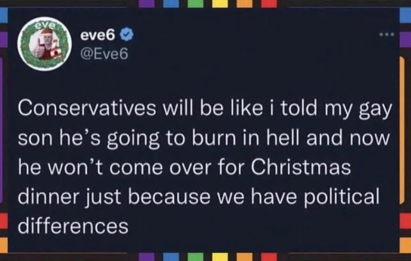 @eve6 - Conservatives will be like i told my gay son he's going to to burn in hell and now he won come over for Christmas dinner just because we have political differences