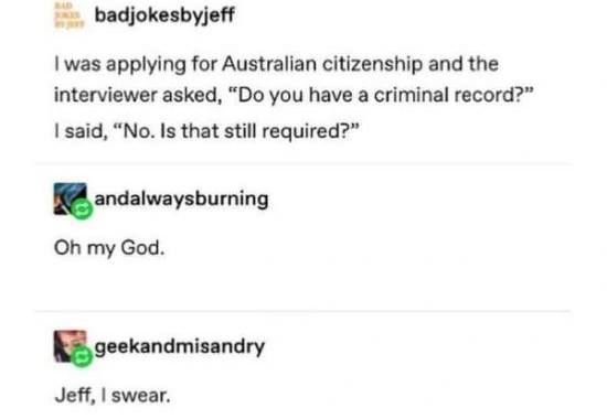 badjokesbyjeff - i was applying for australian citizenship and the interviewer asked do you have a criminal record? and i said no. is that still required?       

andalwaysburning replies oh my god.        

geekandmisandry replies jeff, i swear