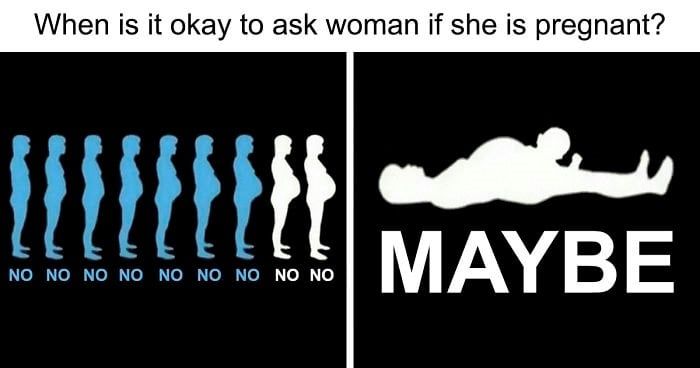 When is it ok to ask woman if she is pregnant

[picture of a woman in all the stages of pregnancy and it says no underneath each of them - and then there is a silhouette of a woman with a baby coming out of her and it says 'maybe']