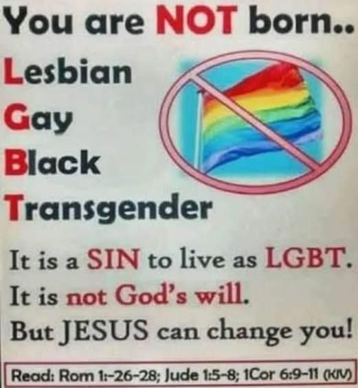 You are NOT born...

L esbian
G ay
B lack
T ransgender 

[pic of lgbtq+ flag crossed out]

It is a SIN to live as LGBT. It is God's will. But JESUS can change you! 

Read: Rom 1:-26-28; Jude 1:5-8; 1Cor 6:9-11 (K3ν)