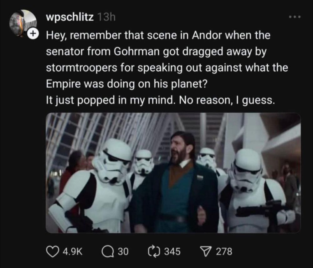 wpschlitz on Threads Hey, remember that scene in Andor when the senator from Gohrman got dragged away by stormtroopers for speaking out against what the Empire was doing on his planet? It just popped in my mind. No reason, I guess.