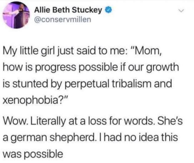 @conservmillen

My little girl just said to me: "Mom, how is progress possible if our growth is stunted by perpetual tribalism and xenophobia?" 

Wow. Literally at a loss for words. She's a german shepherd. I had no idea this was possible