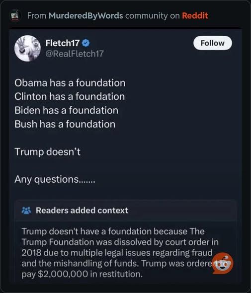 from murderedbywords on reddit - 

@realfletch17 - 

Obama has a foundation       

Clinton has a foundation       

Biden has a foundation      

Bush has a foundation     

Trump doesn't      

Any questions......

readers added context - rump doesn't have a foundation because The Trump Foundation was dissolved by court order order in 2018 due to multiple legal issues regarding fraud and the mishandling of funds. Trump was ordered pay $2,000,000 in restitution