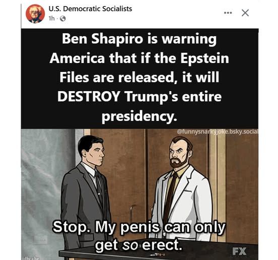 U.S. Democratic Socialists -  Ben Shapiro is warning America that if the Epstein Files are released, it will DESTROY Trump's entire presidency.      

 Stop. My penis can only can only get so erect. [it's archer and the scientist]