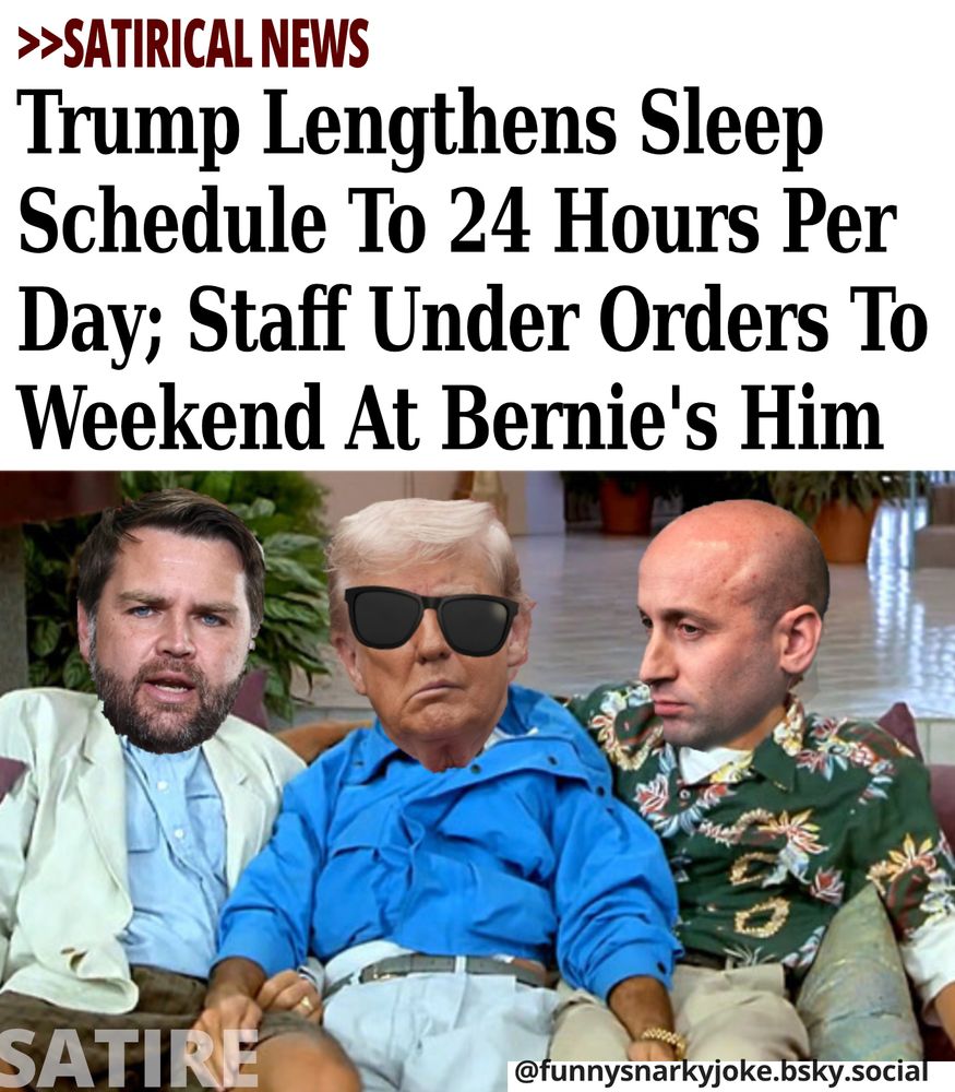 >>SATIRICAL NEWS Trump Lengthens Sleep Schedule To 24 Hours Per Day; Staff Under Orders To Weekend At Bernie's Him  -     

[pic of trump as bernie and his sunglasses on skewed - with jd vance and stephen miller sitting next to him]

    SATIRE  -   

@funnysnarkyjoke.bsky.social