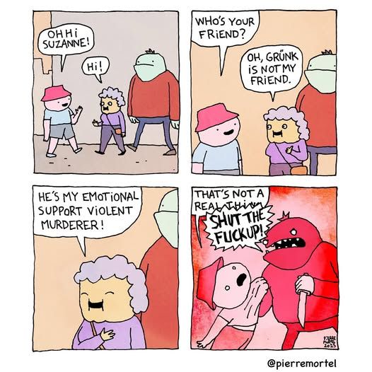 1 - a guy saying 'oh hi suzanne!' to an old lady who says 'hi!' and she has a big thug with her       

2 - the guy says 'who's your friend?' and she says 'oh, grunk is not my friend.' -     

3 - 'he's my emotional support violent murderer!' she says with a smile while touching her heart        

4 - the guy says 'that's not a real thing' and  the violent murder turns read - everything turns red and he pulls up the guy by his shirt and yells shut the fuck up!'     

@pierremortel