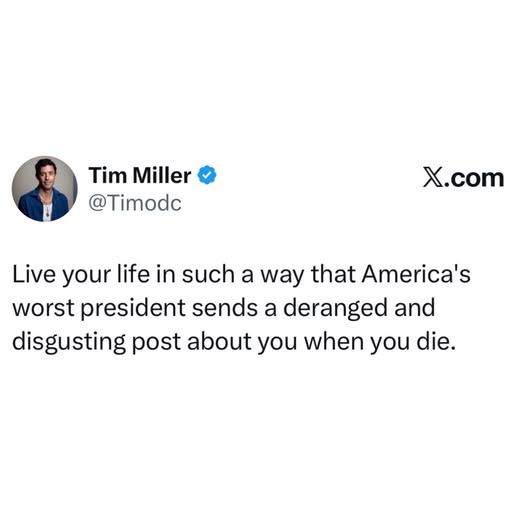 @timodc - Live your life in such a way that America's worst president sends a deranged and disgusting post about you when you die.