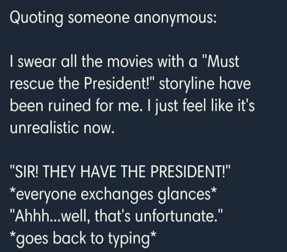 Quoting someone anonymous: I swear all the movies with α "Must rescue the President!" storyline have been ruined for me. I just feel like it's unrealistic now. 

"SIR! THEY HAVE THE PRESIDENT!" *everyone exchanges glances* 'Ahhh...well, that's unfortunate." goes back to typing*