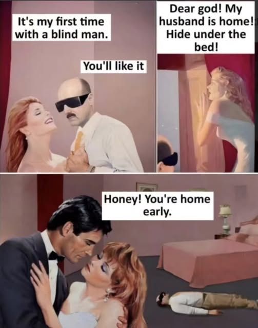 1 - a blind man (with dark glasses) with a beautiful woman and she says 'it's my 1st time with a blind man.' and he says 'you'll like it'

2 - she looks scared out the window and says 'dear god! my husband is home! hide under the bed!'

3 - her husband and her embrace and she says 'honey! you're home early.' and behind them is her bed and in front of the bed is the blind guy laying flat thinking he is under the bed