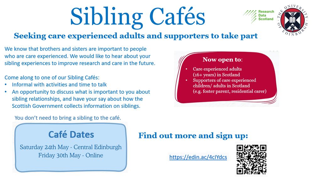 Sibling Cafes
Seeking care experienced adults and supporters to take part.
Now open to:
Care experienced adults (16+ years) in Scotland
Supporters of care experienced children/adults in Scotland (e.g. foster parent, residential carer)
We know that brothers and sisters are important to people who are care experienced. We would like to hear about your sibling experiences to improve research and care in the future.
Come along to one of our Sibling Cafes:
Information with activities and time to talk
An opportunity to discuss what is important to you about sibling relationships and have your say about how the Scottish Government collections information on siblings.
You don’t need to bring a sibling to the café.
Café dates:
Saturday 24th May Central Edinburgh
Friday 30th May Online
Find out more and sign up: https://edin.ac/4cIYdcs
