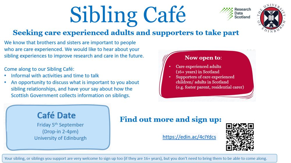 Sibling Cafes
Seeking care experienced adults and supporters to take part.
Now open to:
Care experienced adults (16+ years) in Scotland
Supporters of care experienced children/adults in Scotland (e.g. foster parent, residential carer)
We know that brothers and sisters are important to people who are care experienced. We would like to hear about your sibling experiences to improve research and care in the future.
Come along to our Sibling Cafe:
Information with activities and time to talk
An opportunity to discuss what is important to you about sibling relationships and have your say about how the Scottish Government collections information on siblings.
Your sibling, or siblings you support are very welcome to sign up too (if they are 16+ years), but you don’t need to bring them to be able to come along.
Café date:
Friday 5th September – University of Edinburgh
Find out more and sign up: https://edin.ac/4cIYdcs
