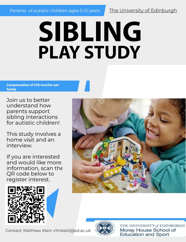 Poster reads:
Parents of autistic children ages 5-12 years.
The University of Edinburgh
Sibling Play Study
Compensation of £30 voucher per family
Join us to better understand how parents support sibling interactions for autistic children.
This study involves a home visit and an interview.
If you are interested and would like more information scan the QR code below to register interest.
[Note - QR code links to: https://edin.ac/4mWJsrw ]

Contact: Matthew Klein v1mklei2@ed.ac.uk
The University of Edinburgh
Moray House School of  Education and Sport