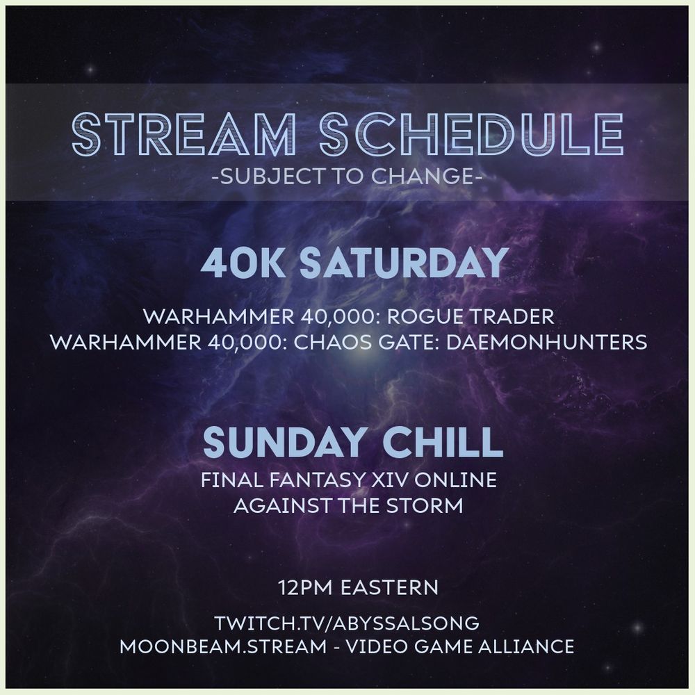 Stream schedule for abyssalsong - subject to change.

12pm Eastern on twitch.tv/abyssalsong and on moonbeam.stream in the Video Game Alliance realm.

40K Saturday
Warhammer 40K: Rogue Trader
Warhammer 40K: Chaos Gate: Daemonhunters

Sunday Chill
Final Fantasy XIV Online
Against the Storm