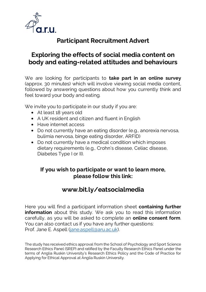 A study advert with a white background and plain black text stating:  Participant Recruitment Advert. Exploring the effects of social media content on body and eating-related attitudes and behaviours. 

We are looking for participants to take part in an online survey (approx. 30 minutes) which will involve viewing social media content, followed by answering questions about how you currently think and feel toward your body and eating. We invite you to participate in our study if you are: At least 18 years old, A UK resident and citizen and fluent in English, Have internet access, Do not currently have an eating disorder (e.g., anorexia nervosa, bulimia nervosa, binge eating disorder, ARFID), and Do not currently have a medical condition which imposes dietary requirements (e.g., Crohn’s disease, Celiac disease, Diabetes Type I or II).

If you wish to participate or want to learn more, please follow this link: www.bit.ly/eatsocialmedia

Here you will find a participant information sheet containing further information about this study. We ask you to read this information carefully, as you will be asked to complete an online consent form. You can also contact us if you have any further questions: 
Prof. Jane E. Aspell (jane.aspell@aru.ac.uk).  