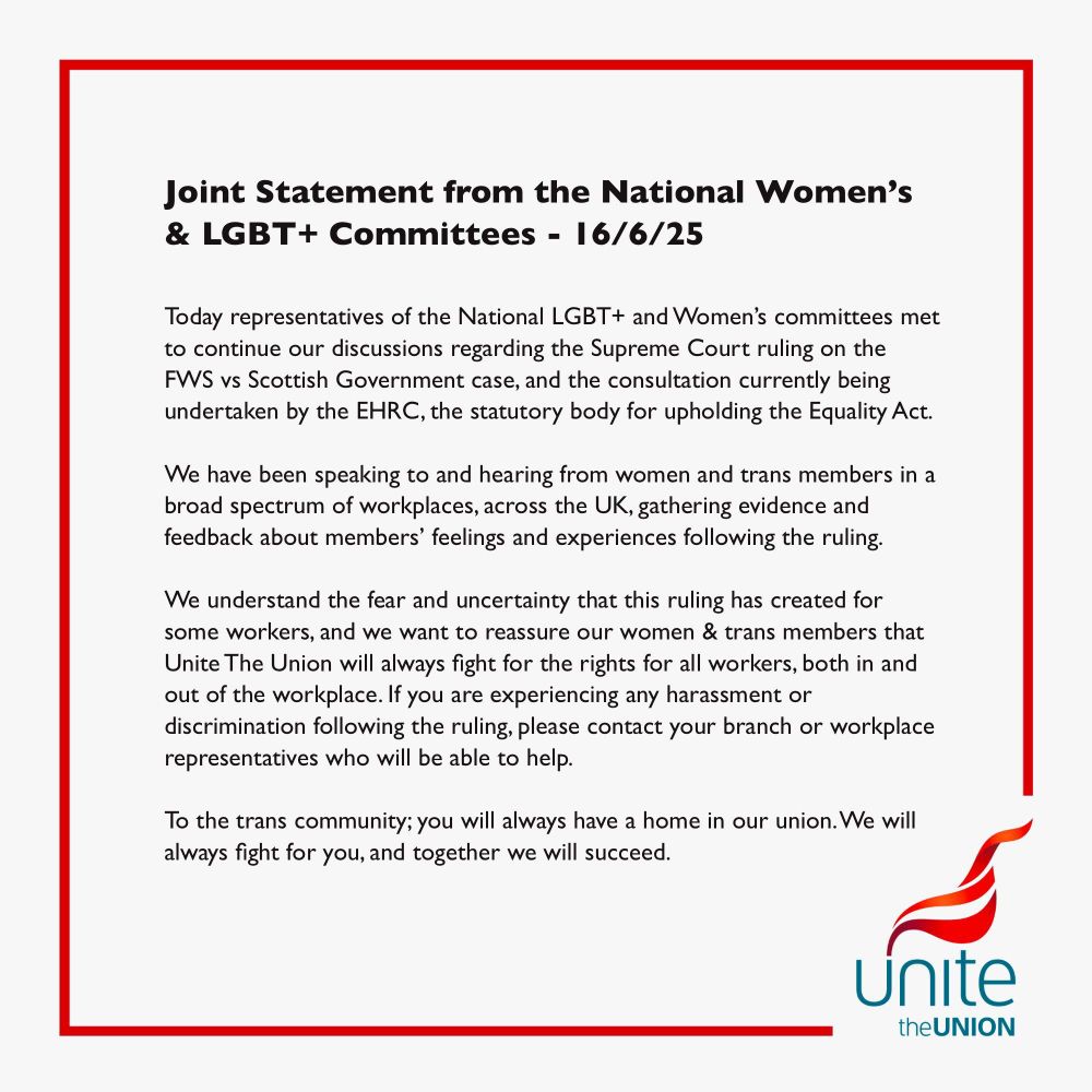 Joint Statement from the National Women's
& LGBT + Committees - 16/6/25
Today representatives of the National LGBT + and Women's committees met to continue our discussions regarding the Supreme Court ruling on the
FWS vs Scottish Government case, and the consultation currently being undertaken by the EHRC, the statutory body for upholding the Equality Act.
We have been speaking to and hearing from women and trans members in a broad spectrum of workplaces, across the UK, gathering evidence and feedback about members' feelings and experiences following the ruling.
We understand the fear and uncertainty that this ruling has created for some workers, and we want to reassure our women & trans members that Unite The Union will always fight for the rights for all workers, both in and out of the workplace. If you are experiencing any harassment or discrimination following the ruling, please contact your branch or workplace representatives who will be able to help.
To the trans community; you will always have a home in our union. We will always fight for you, and together we will succeed.
Unite the UNION