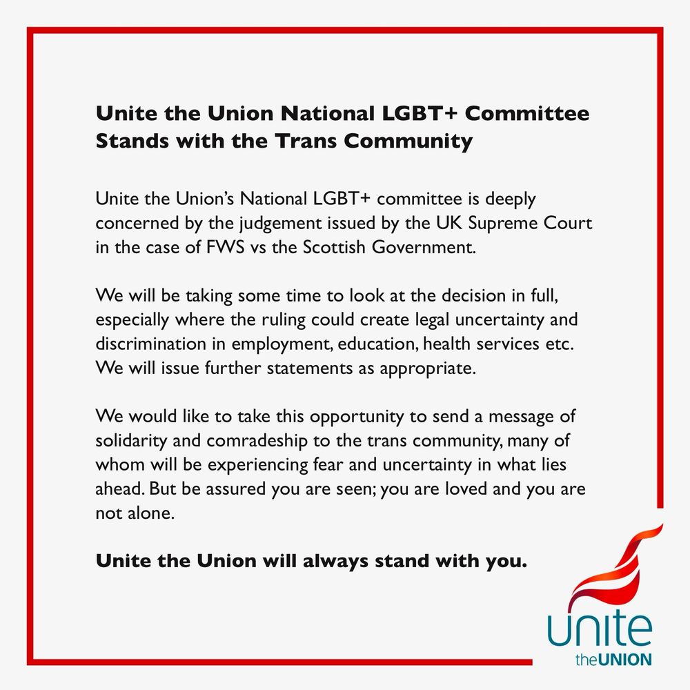 Unite the Union National LGBT+ Committee
Stands with the Trans Community
Unite the Union's National LGBT+ committee is deeply concerned by the judgement issued by the UK Supreme Court in the case of FWS vs the Scottish Government.
We will be taking some time to look at the decision in full, especially where the ruling could create legal uncertainty and discrimination in employment, education, health services etc.
We will issue further statements as appropriate.
We would like to take this opportunity to send a message of solidarity and comradeship to the trans community, many of whom will be experiencing fear and uncertainty in what lies ahead. But be assured you are seen; you are loved and you are not alone.
Unite the Union will always stand with you.