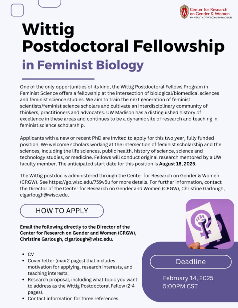 Purple and white flyer that contains the the following information:

One of the only opportunities of its kind, the Wittig Postdoctoral Fellows Program in Feminist Science offers a fellowship at the intersection of biological/biomedical sciences and feminist science studies. We aim to train the next generation of feminist scientists/feminist science scholars and cultivate an interdisciplinary community of thinkers, practitioners, and advocates. UW Madison has a distinguished history of excellence in these areas and continues to be a dynamic site of research and teaching in feminist science scholarship.

Applicants with a new or recent PhD are invited to apply for this two year, fully funded position. We welcome scholars working at the intersection of feminist scholarship and the sciences, including the life sciences, public health, history of science, science and technology studies, or medicine. Fellows will conduct original research mentored by a UW faculty member.

This research can be feminist topics within existing research programs in the life sciences (e.g., studies of sex and the variability of sex), implementing feminist methodologies in life science research, or historical, philosophical, artistic, and feminist engagements in life science research. Successful applicants will be paired with a mentor among the UW faculty who has agreed to provide guidance during the fellowship period. For a range of examples of stellar candidates, we’ve included some sample profiles below. The postdoc will also take primary responsibility for planning and executing a feminist science one-day conference. 

The Wittig postdoc is administered through the Center for Research on Gender & Women (CRGW). For further information, contact the Director of the Center for Research on Gender and Women (CRGW), Christine Garlough, clgarlough@wisc.edu.