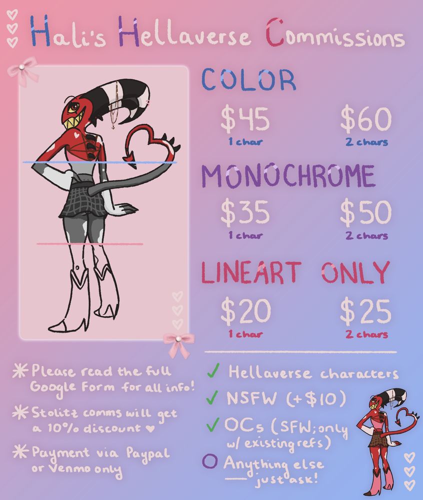My commission info sheet, titled “Hali’s Hellaverse Commissions” at the top. To the left is digital art of Blitz, separated into three sections - the top in color, the middle in monochrome, and the bottom in lineart only. His back is facing the viewer but his head is turned slightly toward us with a big, smug smile, one hand on his hip and the other posed downwards with flair.

A color piece is $45 for 1 character or $60 for 2 characters. A monochrome piece is $35 for 1 character or $50 for 2 characters. A lineart only piece is $20 for 1 character or $25 for 2 characters. 

Below this it says: 
“Please read the full Google Form for all info! 
Stolitz comms will get a 10% discount. 
Payment via PayPal or Venmo only.” 

There are green checks next to these options to indicate that I’m open to doing them: Hellaverse characters, NSFW (with a $10 fee), and OCs (SFW; only those with existing references). Under that is a purple circle next to text that says, “Anything else - just ask!”