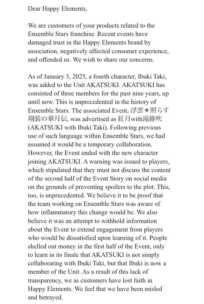 Dear Happy Elements,

We are customers of your products related to the Ensemble Stars franchise. Recent events have damaged trust in the Happy Elements brand by association, negatively affected consumer experience, and offended us. We wish to share our concerns.

As of January 3, 2025, a fourth character, Ibuki Taki, was added to the Unit AKATSUKI. AKATSUKI has consisted of three members for the past nine years, up until now. This is unprecedented in the history of Ensemble Stars. The associated Event, 浮雲＊照らす翔装の華月伝, was advertised as 紅月with滝維吹 (AKATSUKI with Ibuki Taki). Following previous use of such language within Ensemble Stars, we had assumed it would be a temporary collaboration. However, the Event ended with the new character joining AKATSUKI. A warning was issued to players, which stipulated that they must not discuss the content of the second half of the Event Story on social media on the grounds of preventing spoilers to the plot. This, too, is unprecedented. We believe it to be proof that the team working on Ensemble Stars was aware of how inflammatory this change would be. We also believe it was an attempt to withhold information about the Event to extend engagement from players who would be dissatisfied upon learning of it. People shelled out money in the first half of the Event, only to learn in its finale that AKATSUKI is not simply collaborating with Ibuki Taki, but that Ibuki is now a member of the Unit. As a result of this lack of transparency, we as customers have lost faith in Happy Elements. We feel that we have been misled and betrayed.
