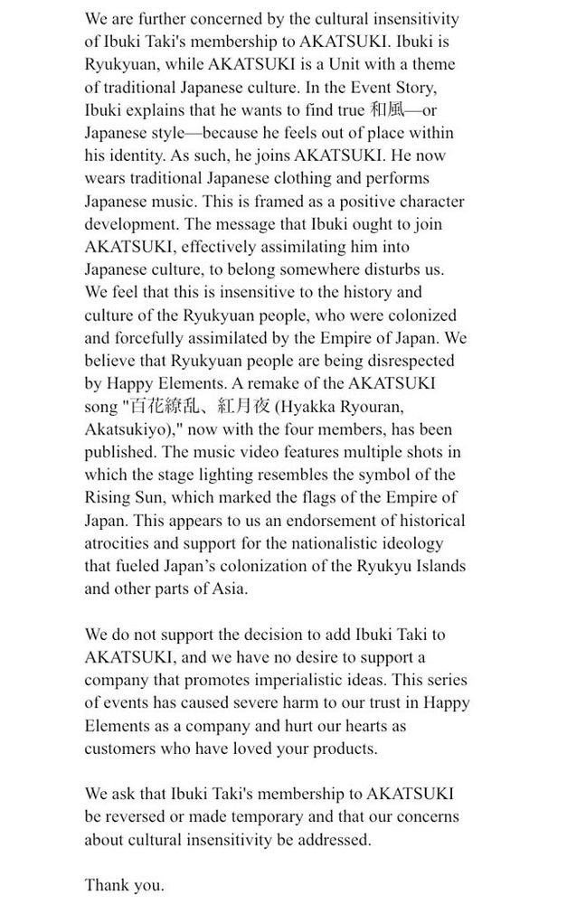 We are further concerned by the cultural insensitivity of Ibuki Taki's membership to AKATSUKI. Ibuki is Ryukyuan, while AKATSUKI is a Unit with a theme of traditional Japanese culture. In the Event Story, Ibuki explains that he wants to find true 和風—or Japanese style—because he feels out of place within his identity. As such, he joins AKATSUKI. He now wears traditional Japanese clothing and performs Japanese music. This is framed as a positive character development. The message that Ibuki ought to join AKATSUKI, effectively assimilating him into Japanese culture, to belong somewhere disturbs us. We feel that this is insensitive to the history and culture of the Ryukyuan people, who were colonized and forcefully assimilated by the Empire of Japan. We believe that Ryukyuan people are being disrespected by Happy Elements. A remake of the AKATSUKI song "百花繚乱、紅月夜 (Hyakka Ryouran, Akatsukiyo)," now with the four members, has been published. The music video features multiple shots in which the stage lighting resembles the symbol of the Rising Sun, which marked the flags of the Empire of Japan. This appears to us an endorsement of historical atrocities and support for the nationalistic ideology that fueled Japan’s colonization of the Ryukyu Islands and other parts of Asia.

We do not support the decision to add Ibuki Taki to AKATSUKI, and we have no desire to support a company that promotes imperialistic ideas. This series of events has caused severe harm to our trust in Happy Elements as a company and hurt our hearts as customers who have loved your products.

We ask that Ibuki Taki's membership to AKATSUKI be reversed or made temporary and that our concerns about cultural insensitivity be addressed.

Thank you.
