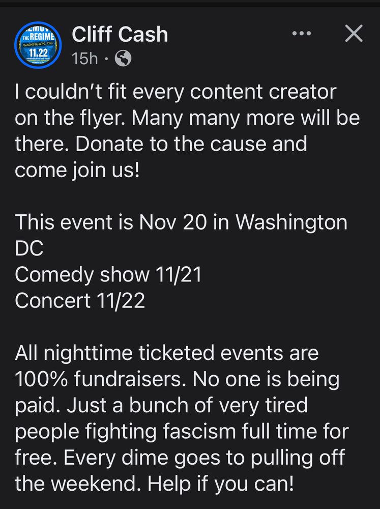 &MU>
THE REGIME
11.22
Cliff Cash
• ••
15h. @
I couldn't fit every content creator on the flyer. Many many more will be there. Donate to the cause and come join us!
This event is Nov 20 in Washington
DC
Comedy show 11/21
Concert 11/22
All nighttime ticketed events are 100% fundraisers. No one is being paid. Just a bunch of very tired people fighting fascism full time for free. Every dime goes to pulling off the weekend. Help if you can!