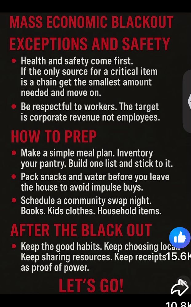 MASS ECONOMIC BLACKOUT EXCEPTIONS AND SAFETY
• Health and safety come first.
If the only source for a critical item is a chain get the smallest amount needed and move on.
• Be respectful to workers. The target is corporate revenue not employees.
HOW TO PREP
• Make a simple meal plan. Inventory your pantry. Build one list and stick to it.
• Pack snacks and water before you leave the house to avoid impulse buys.
• Schedule a community swap night.
Books. Kids clothes. Household items.
AFTER THE BLACK OUT
• Keep the good habits. Keep choosing loCan Keep sharing resources. Keep receipts15.6l as proof of power.
LET'S GO!
