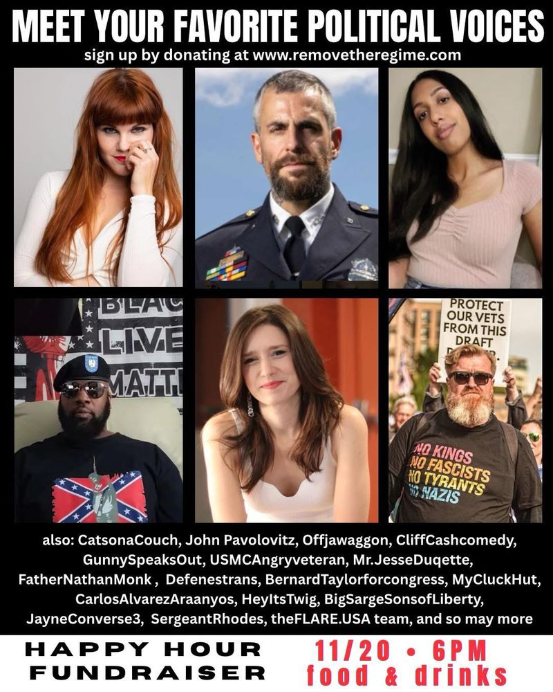 MEET YOUR FAVORITE POLITICAL VOICES
sign up by donating at www.removetheregime.com
PROTECT OUR VETS FROM THIS DRAFT
LIVE MATTI
NO KINGS
NO FASCISTS
HO TYRANTS
NO NAZIS
also: CatsonaCouch, John Pavolovitz, Offjawaggon, CliffCashcomedy, GunnySpeaksOut, USMCAngryveteran, Mr.JesseDuqette,
FatherNathanMonk, Defenestrans, BernardTaylorforcongress, MyCluckHut, CarlosAlvarezAraanyos, HeyltsTwig, BigSargeSonsofLiberty,
JayneConverse, SergeantRhodes, theFLARE.USA team, and so may more
HAPPY HOUR
11/20・6PM
FUNDRAISER
food & drinks