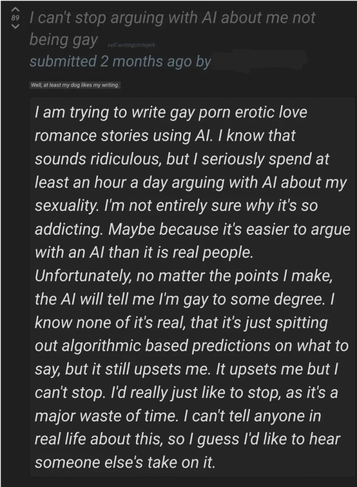 Reddit post titled "I can't stop arguing with AI about me not being gay"

Text: "I am trying to write gay porn erotic love romance stories using AI. I know that sounds ridiculous, but I seriously spend at least an hour a day arguing with AI about my sexuality. I'm not entirely sure why it's so addicting. Maybe because it's easier to argue with an AI than it is real people. Unfortunately, no matter the points I make, the AI will tell me I'm gay to some degree. I know none of it's real, that it's just spitting out algorithmic based predictions on what to say, but it still upsets me. It upsets me but I can't stop. I'd really just like to stop, as it's a major waste of time. I can't tell anyone in real life about this, so I guess I'd like to hear someone else's take on it."
