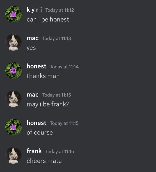 A screenshot of a discord message chain:

Kyri:
can i be honest

mac:
yes

honest:
thanks man

mac:
may i be frank?

honest:
of course

frank:
cheers mate