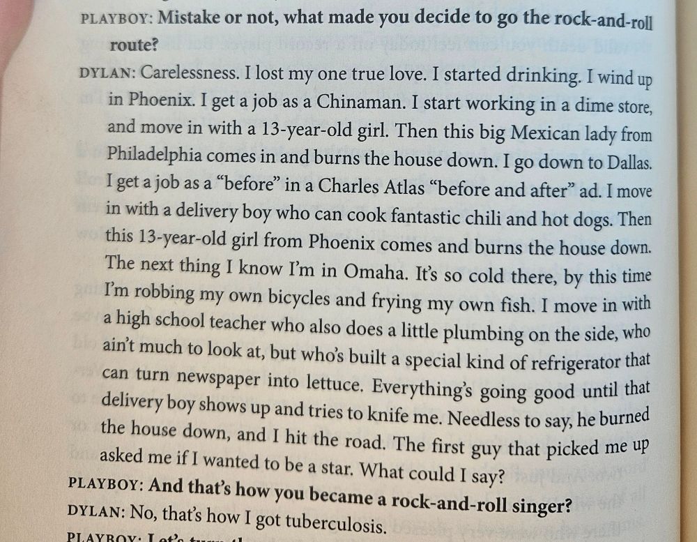 A page from "Bob Dylan: The Essential Interviews, edited byJonathan Cott. It shows an excerpt from a 1965 PLAYBOY interview by Nat Hentoff. It reads:

PLAYBOY: Mistake or not, what made you decide to go the rock-'n'-roll route?

DYLAN: Carelessness. I lost my one true love. I started drinking. The first thing I know, I'm in a card game. Then I'm in a crap game. I wake up in a pool hall. Then this big Mexican lady drags me off the table, takes me to Philadelphia. She leaves me alone in her house, and it burns down. I wind up in Phoenix. I get a job as a Chinaman. I start working in a dime store, and move in with a 13-year-old girl. Then this big Mexican lady from Philadelphia comes in and burns the house down. I go down to Dallas. I get a job as a "before" in a Charles Atlas "before and after" ad. I move in with a delivery boy who can cook fantastic chili and hot dogs. Then this 13-year-old girl from Phoenix comes and burns the house down. The delivery boy - he ain't so mild: He gives her the knife, and the next thing I know I'm in Omaha. It's so cold there, by this time I'm robbing my own bicycles and frying my own fish. I stumble onto some luck and get a job as a carburetor out at the hot-rod races every Thursday night. I move in with a high school teacher who also does a little plumbing on the side, who ain't much to look at, but who's built a special kind of refrigerator that can turn newspaper into lettuce. Everything's going good until that delivery boy shows up and tries to knife me. Needless to say, he burned the house down, and I hit the road. The first guy that picked me up asked me if I wanted to be a star. What could I say?

PLAYBOY: And that's how you became a rock-'n'-roll singer?

DYLAN: No, that's how I got tuberculosis."