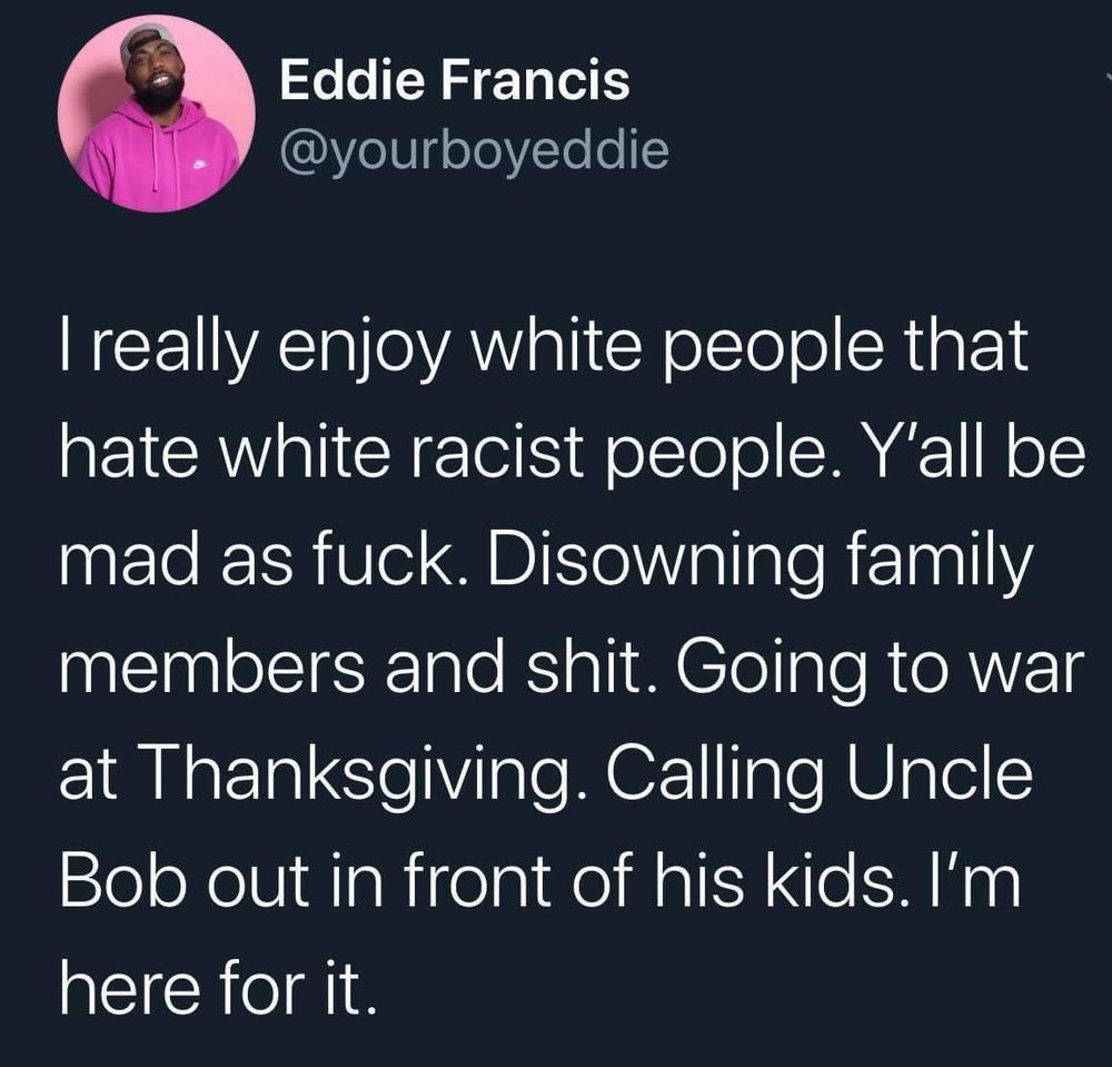 Eddie Francis
@yourboyeddie
I really enjoy white people that hate white racist people. Y'all be mad as fuck. Disowning family members and shit. Going to war at Thanksgiving. Calling Uncle Bob out in front of his kids. I'm here for it.