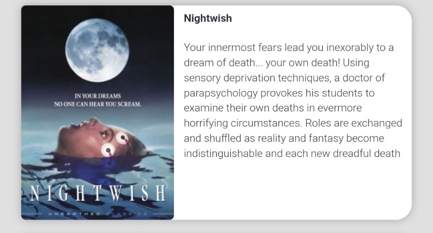 Nightwish
Your innermost fears lead you inexorably to a dream of death... your own death! Using sensory deprivation techniques, a doctor of parapsychology provokes his students to examine their own deaths in evermore horrifying circumstances. Roles are exchanged and shuffled as reality and fantasy become indistinguishable and each new dreadful death