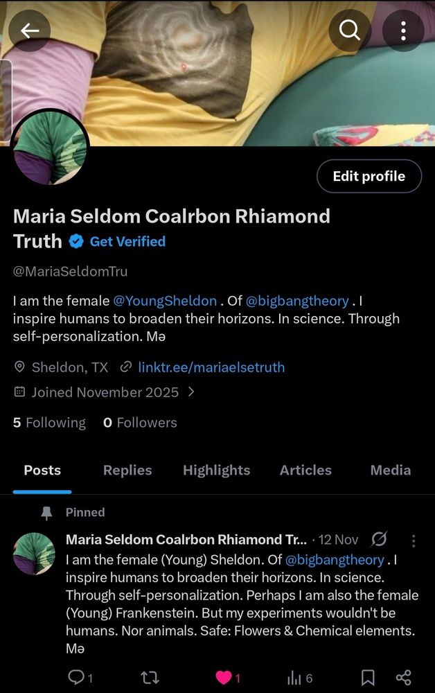 3n i) } 

2 uk Z — =a: A £ ~ ad > 4 Edit profile 

Maria Seldom Coalrbon Rhiamond Truth @ Get Verified 

@MariaSeldomtTru 

lam the female @YoungSheldon . Of @bigbangtheory . | inspire humans to broaden their horizons. In science. Through self-personalization. Ma 

© Sheldon, TX © linktr.ee/mariaelsetruth 

Joined November 2025 > 

5 Following 0 Followers 

Posts Replies Highlights Articles Media 

A Pinned 

£} Maria Seldom Coalrbon Rhiamond Tr... -12 Nov (J 

| am the female (Young) Sheldon. Of @bigbangtheory . | inspire humans to broaden their horizons. In science. Through self-personalization. Perhaps | am also the female (Young) Frankenstein. But my experiments wouldn't be humans. Nor animals. Safe: Flowers & Chemical elements. Ma 

O01 td @: ln 6 N < 

