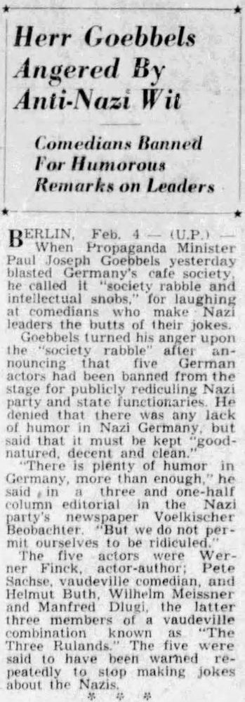Herr Goebbels
Angered By
Anti-Nazi Wit

Comedians Banned
For Humorous
Remarks on Leaders

BERLIN, Feb. 4 (U.P.)—
When Propaganda Minister Paul Joseph Goebbels yesterday blasted Germany’s cafe society, he called it “society rabble and intellectual snobs,” for laughing at comedians who make Nazi leaders the butts of their jokes.

Goebbels turned his anger upon the “society rabble” after announcing that five German actors had been banned from the stage for publicly ridiculing Nazi party and state functionaries. He denied that there was any lack of humor in Nazi Germany, but said that it must be kept “good-natured, decent and clean.”

“There is plenty of humor in Germany, more than enough,” he said in a three and one-half column editorial in the Nazi party’s newspaper Voelkischer Beobachter. “But we do not permit ourselves to be ridiculed.”

The five actors were Werner Finck, actor-author; Peter Sachse, vaudeville comedian, and Helmut Buth, Wilhelm Meissner and Manfred Dlugi, the latter three members of a vaudeville combination known as “The Three Rulands.” The five were reported to have been warned repeatedly to stop making jokes about the Nazis.

