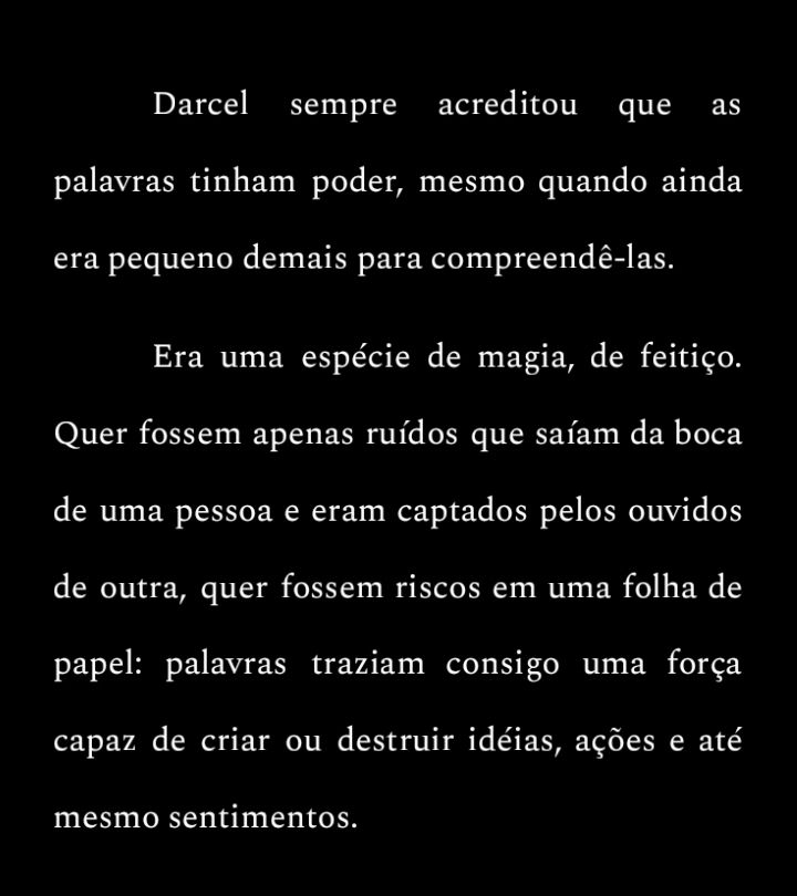 "Darcel sempre acreditou que as palavras tinham poder, mesmo quando ainda era pequeno demais para compreendê-las.

Era uma espécie de magia, de feitiço. Quer fossem apenas ruídos que saíam da boca de uma pessoa e eram captados pelos ouvidos de outra, quer fossem riscos em uma folha de papel: palavras traziam consigo uma força capaz de criar ou destruir idéias, ações e até mesmo sentimentos."