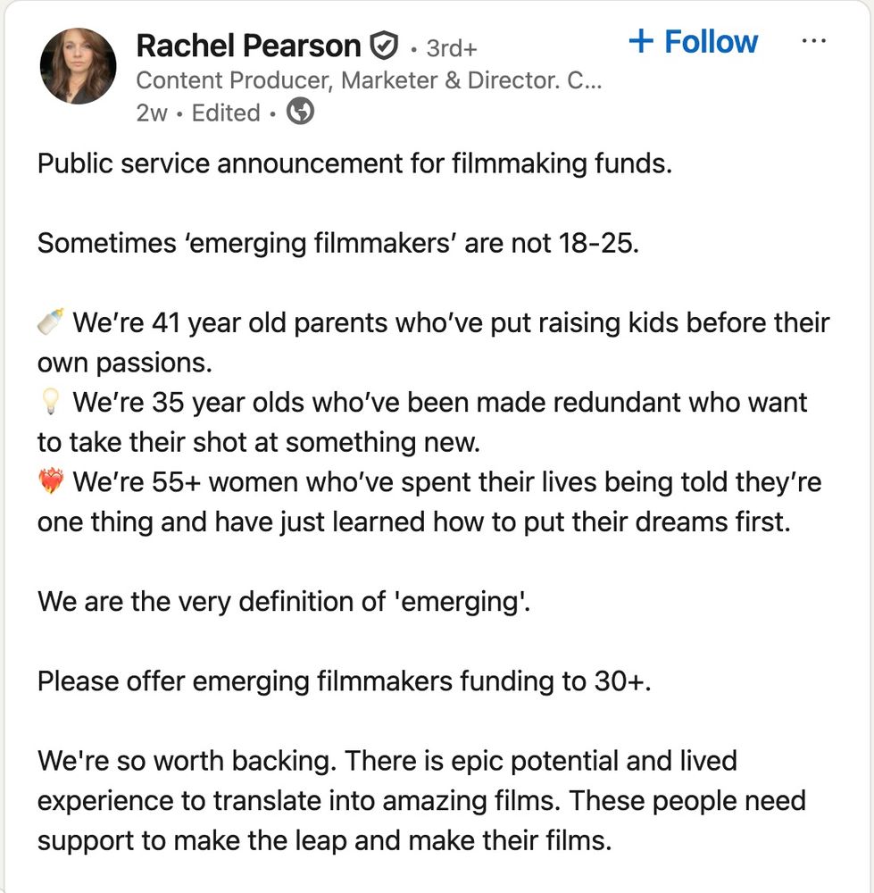 Public service announcement for filmmaking funds. 

Sometimes ‘emerging filmmakers’ are not 18-25.

🍼 We’re 41 year old parents who’ve put raising kids before their own passions.
💡 We’re 35 year olds who’ve been made redundant who want to take their shot at something new.
❤️‍🔥 We’re 55+ women who’ve spent their lives being told they’re one thing and have just learned how to put their dreams first.

We are the very definition of 'emerging'.

Please offer emerging filmmakers funding to 30+. 

We're so worth backing. There is epic potential and lived experience to translate into amazing films. These people need support to make the leap and make their films. 