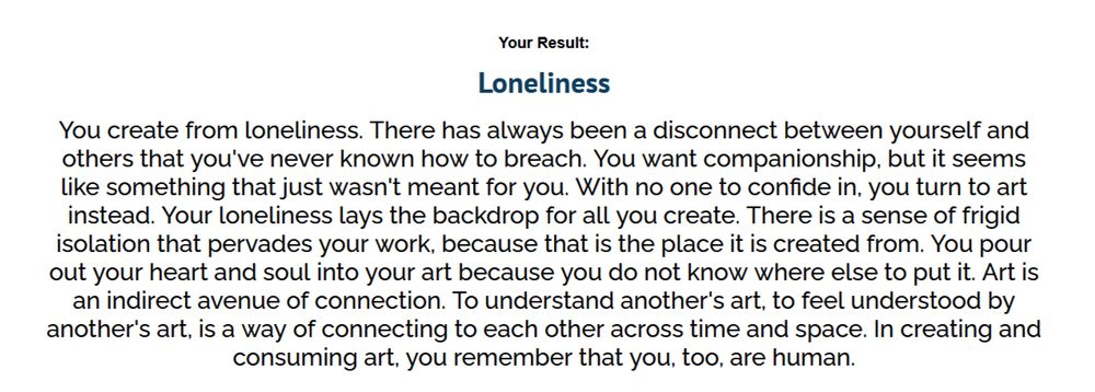 Your Result:
Loneliness
You create from loneliness. There has always been a disconnect between yourself and others that you've never known how to breach. You want companionship, but it seems like something that just wasn't meant for you. With no one to confide in, you turn to art instead. Your loneliness lays the backdrop for all you create. There is a sense of frigid isolation that pervades your work, because that is the place it is created from. You pour out your heart and soul into your art because you do not know where else to put it. Art is an indirect avenue of connection. To understand another's art, to feel understood by another's art, is a way of connecting to each other across time and space. In creating and consuming art, you remember that you, too, are human.