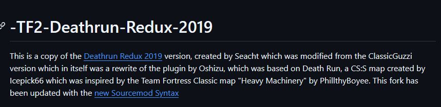 This is a copy of the Deathrun Redux 2019 version, created by Seacht which was modified from the ClassicGuzzi version which in itself was a rewrite of the plugin by Oshizu, which was based on Death Run, a CS:S map created by Icepick66 which was inspired by the Team Fortress Classic map "Heavy Machinery" by PhillthyBoyee. This fork has been updated with the new Sourcemod Syntax