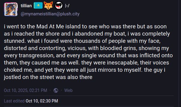 Social media post by Tillian. Text says, i went to the Mad At Me island to see who was there but as soon as i reached the shore and i abandoned my boat, i was completely stunned. what i found were thousands of people with my face, distorted and contorting, vicious, with bloodied grins, showing my every transgression and every single wound that was inflicted onto me, they caused me as well. they were inescapable, their voices choked me, and yet they were all just mirrors to myself. the guy i jostled into on the street was also there