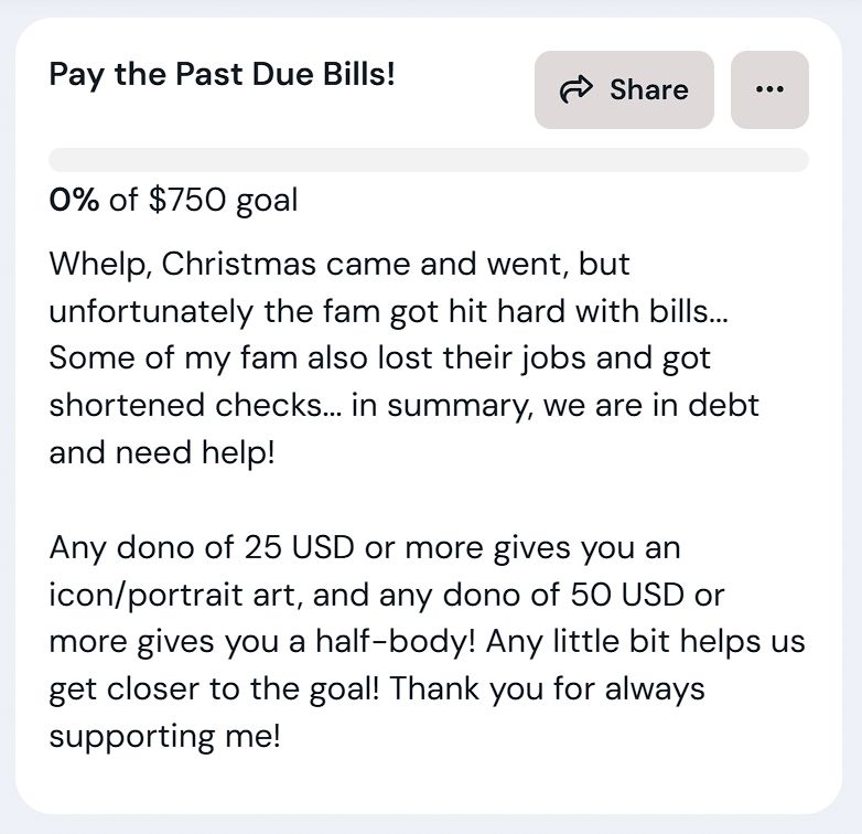 A screenshot from the goal post on Adori's ko-fi page. The text says "Whelp, Christmas came and went, but unfortunately the fam got hit hard with bills... Some of my fam also lost their jobs and got shortened checks... in summary, we are in debt and need help!

Any dono of 25 USD or more gives you an icon/portrait art, and any dono of 50 USD or more gives you a half-body! Any little bit helps us get closer to the goal! Thank you for always supporting me!"