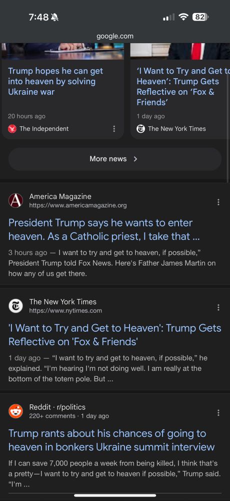 A Google search result displaying numerous articles and a Reddit post discussing Trump's "I want to get into heaven" quote.

7:48※
82)
google.com
Trump hopes he can get into heaven by solving
Ukraine war
20 hours ago
The Independent
'I Want to Try and Get to Heaven': Trump Gets Reflective on 'Fox &
Friends'
1 day ago
© The New York Times
More news
＞
America Magazine
https://www.americamagazine.org
President Trump says he wants to enter heaven. As a Catholic priest, I take that ...
3 hours ago - I want to try and get to heaven, if possible," President Trump told Fox News. Here's Father James Martin on how any of us get there.
The New York Times https://www.nytimes.com
I Want to Try and Get to Heaven': Trump Gets Reflective on 'Fox & Friends'
1 day ago — "I want to try and get to heaven, if possible," he explained. "I'm hearing I'm not doing well. I am really at the bottom of the totem pole. But ...
Reddit • r/politics
220+ comments • 1 day ago
Trump rants about his chances of going to heaven in bonkers Ukraine summit interview
If I can save 7,000 people a week from being killed, I think that's a pretty —I want to try and get to heaven if possible," Trump said.
"I'm ...