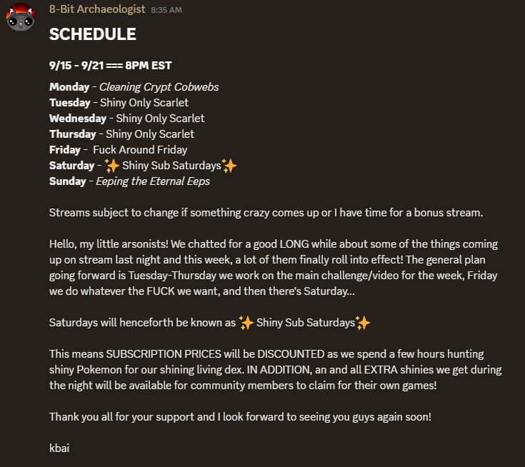 SCHEDULE,
9/15 - 9/21 === 8PM EST,
Monday - Cleaning Crypt Cobwebs
Tuesday - Shiny Only Scarlet
Wednesday - Shiny Only Scarlet
Thursday - Shiny Only Scarlet
Friday -  Fuck Around Friday
Saturday -  Shiny Sub Saturdays 
Sunday - Eeping the Eternal Eeps

Streams subject to change if something crazy comes up or I have time for a bonus stream.

Hello, my little arsonists! We chatted for a good LONG while about some of the things coming up on stream last night and this week, a lot of them finally roll into effect! The general plan going forward is Tuesday-Thursday we work on the main challenge/video for the week, Friday we do whatever the FUCK we want, and then there's Saturday...

Saturdays will henceforth be known as  Shiny Sub Saturdays 

This means SUBSCRIPTION PRICES will be DISCOUNTED as we spend a few hours hunting shiny Pokemon for our shining living dex. IN ADDITION, an and all EXTRA shinies we get during the night will be available for community members to claim for their own games!

Thank you all for your support and I look forward to seeing you guys again soon!

kbai