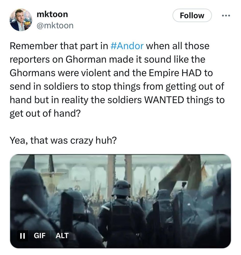 A screenshot of Imperial troops on the planet Ghorman as the Ghor people are peacefully protesting. Accompanying text by @mktoon reads: "Remember that part in #Andor when all those reporters on Ghorman made it sound like the Ghormans [sic] were violent and the Empire HAD to send in soldiers to stop things from getting out of hand but in reality the soldiers WANTED things to get out of hand?

Yea, that was crazy huh?"