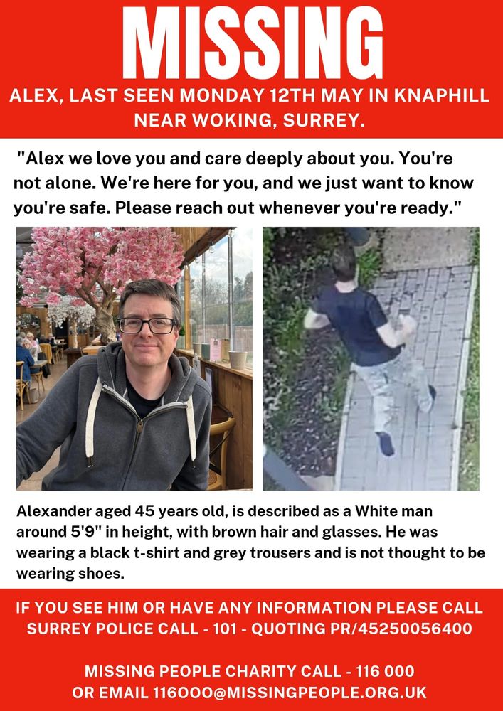 Missing poster. 
Alex. Last seen Monday 12th May in Knaphill near Woking, Surrey.
Alexander aged 45 years old is described as a white man around 5"9 with brown hair and glasses. He was wearing a black t shirt and grey trousers and is not thought to be wearing shoes. If you see him or have any info call 101 quoting PR/45250056400.