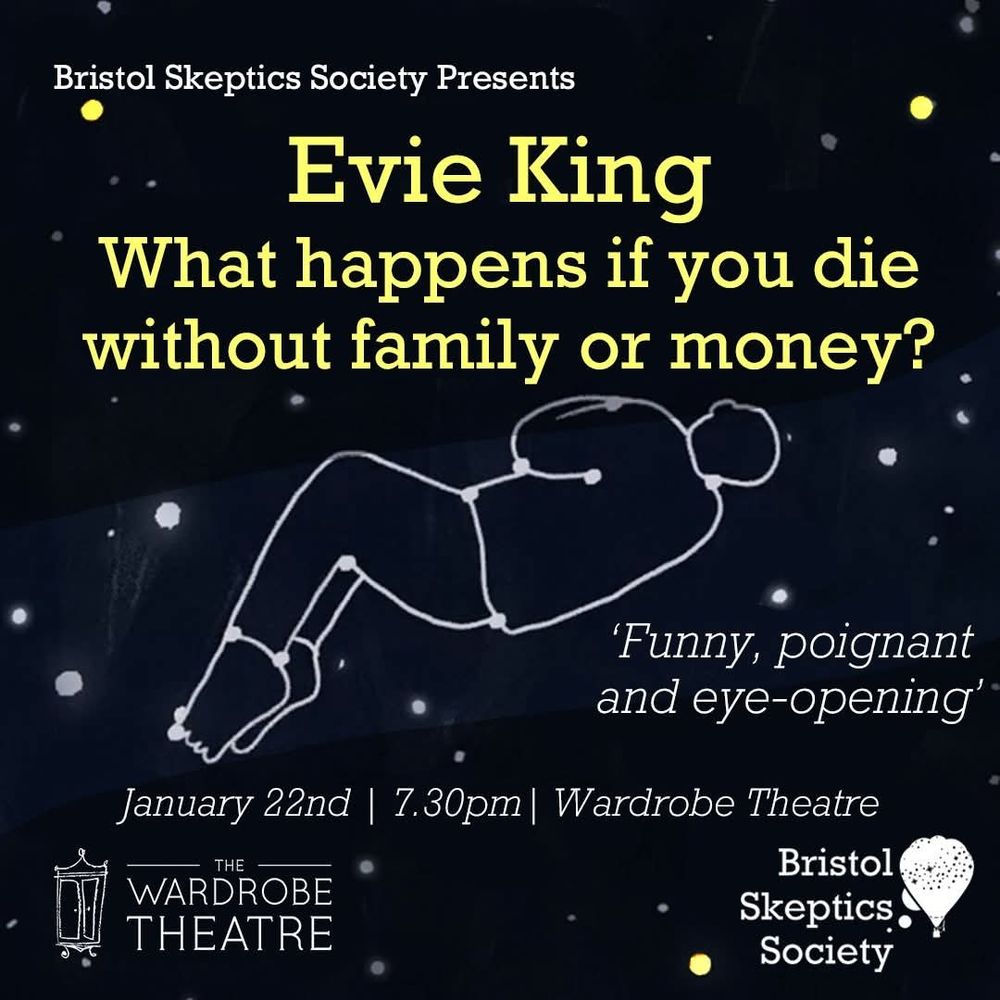 Promo picture for Bristol Skeptics Society. Evie King What happens if you die without family or money? January 22nd 7.30pm Wardrobe Theatre 