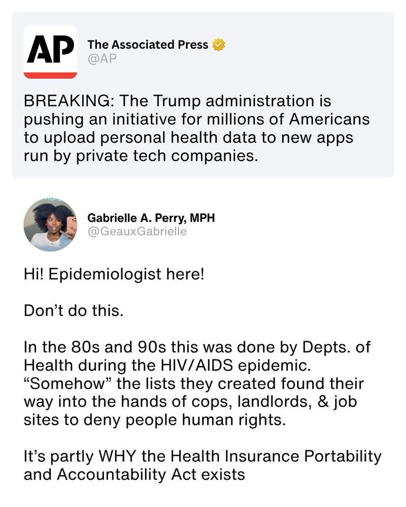 AP
The Associated Press
@AP
BREAKING: The Trump administration is pushing an initiative for millions of Americans to upload personal health data to new apps run by private tech companies.
Gabrielle A. Perry, MPH
@GeauxGabrielle
Hi! Epidemiologist here!
Don't do this.
In the 80s and 90s this was done by Depts. of Health during the HIV/AIDS epidemic.
"Somehow" the lists they created found their way into the hands of cops, landlords, & job sites to deny people human rights.
It's partly WHY the Health Insurance Portability and Accountability Act exists