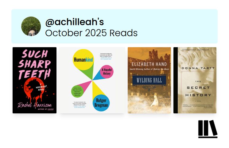 @achilleah's
October 2025 Reads
SUCH SHARP TEETH
Humankind
A Hopeful History
ELIZABETH HAND
Amare-Winsing Auther of Making the Mone
WYLDING HALL
Rachel Harrison
Rutger
Bregman
•HUMANKIND
DONNA TARTT
THE
SECRET
HISTORY
IN