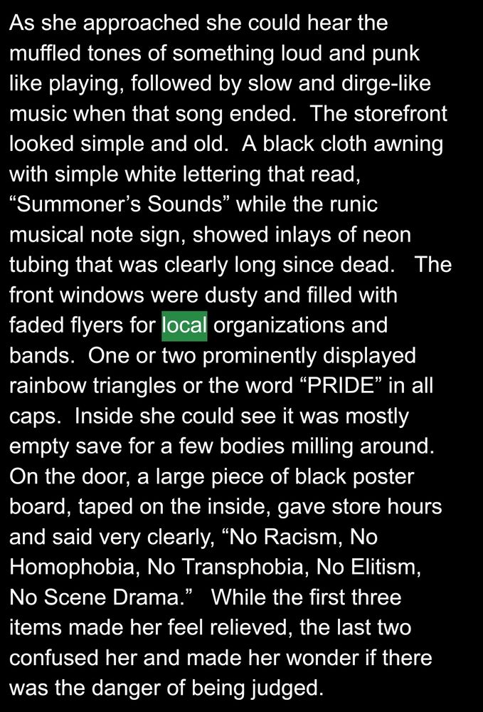 As she approached she could hear the muffled tones of something loud and punk like playing, followed by slow and dirge-like music when that song ended.  The storefront looked simple and old.  A black cloth awning with simple white lettering that read, “Summoner’s Sounds” while the runic musical note sign, showed inlays of neon tubing that was clearly long since dead.   The front windows were dusty and filled with faded flyers for local organizations and bands.  One or two prominently displayed rainbow triangles or the word “PRIDE” in all caps.  Inside she could see it was mostly empty save for a few bodies milling around.  On the door, a large piece of black poster board, taped on the inside, gave store hours and said very clearly, “No Racism, No Homophobia, No Transphobia, No Elitism, No Scene Drama.”   While the first three items made her feel relieved, the last two confused her and made her wonder if there was the danger of being judged.